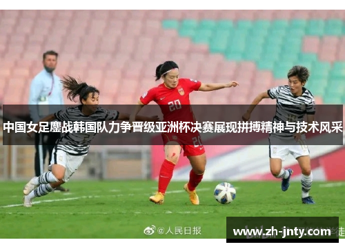 中国女足鏖战韩国队力争晋级亚洲杯决赛展现拼搏精神与技术风采