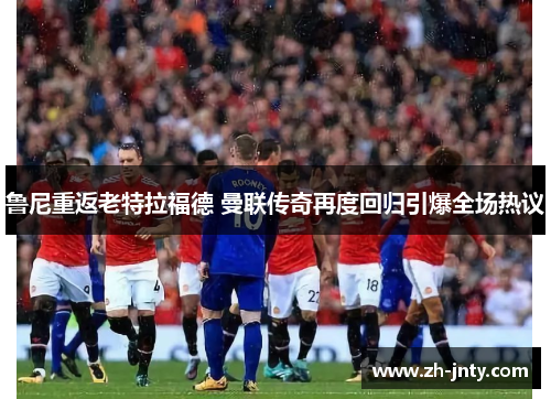 鲁尼重返老特拉福德 曼联传奇再度回归引爆全场热议