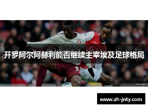 开罗阿尔阿赫利能否继续主宰埃及足球格局