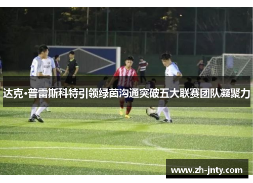 达克·普雷斯科特引领绿茵沟通突破五大联赛团队凝聚力