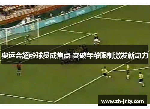 奥运会超龄球员成焦点 突破年龄限制激发新动力